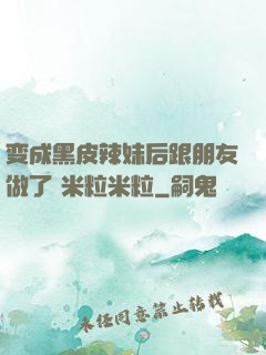 变成黑皮辣妹后跟朋友做了 米粒米粒